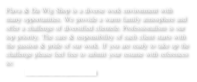 Flava & Da Wig Shop is a diverse work environment with many opportunities. We provide a warm family atmosphere and offer a challenge of diversified clientele. Professionalism is our top priority. The care & responsibility of each client starts with the passion & pride of our work. If you are ready to take up the challenge please feel free to submit your resume with references to: 
        FlavaHawaii@yahoo.com  